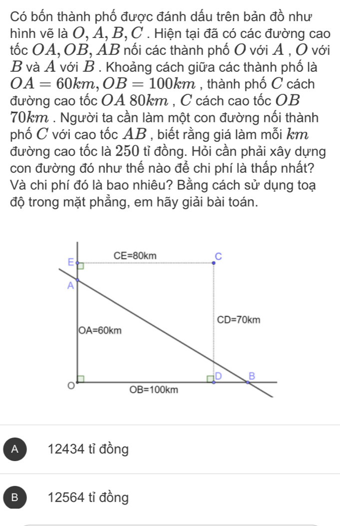 Có bốn thành phố được đánh dấu trên bản đồ như
hình vẽ là O, Á, B, C . Hiện tại đã có các đường cao
tốc OA, OB, AB nối các thành phố O với A , O với
B và A với B . Khoảng cách giữa các thành phố là
OA=60km,OB=100km , thành phố C cách
đường cao tốc OA 80km , C cách cao tốc OB
70km . Người ta cần làm một con đường nối thành
phố C với cao tốc AB , biết rằng giá làm mỗi km
đường cao tốc là 250 tỉ đồng. Hỏi cần phải xây dựng
con đường đó như thế nào để chi phí là thấp nhất?
Và chi phí đó là bao nhiêu? Bằng cách sử dụng toại
độ trong mặt phẳng, em hãy giải bài toán.
A 12434 tỉ đồng
B 12564 tỉ đồng