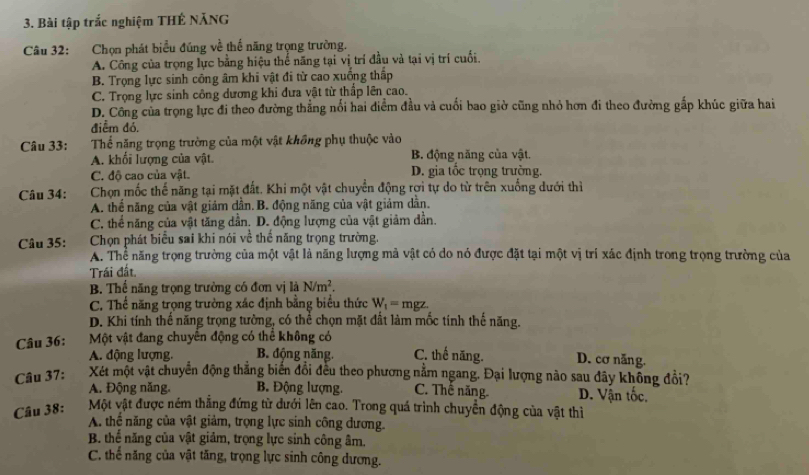 Bài tập trắc nghiệm THÊ NĂNG
Câu 32: :Chọn phát biểu đúng về thế năng trọng trường.
A. Công của trọng lực bằng hiệu thế năng tại vị trí đầu và tại vị trí cuối.
B. Trọng lực sinh công âm khi vật đi từ cao xuống thấp
C. Trọng lực sinh công dương khi đưa vật từ thấp lên cao.
D. Công của trọng lực đi theo đường thẳng nổi hai điểm đầu và cuối bao giờ cũng nhỏ hơn đi theo đường gấp khúc giữa hai
điểm đó.
Câu 33: Thể năng trọng trường của một vật không phụ thuộc vào
A. khổi lượng của vật. B. động năng của vật.
C. độ cao của vật. D. gia tốc trọng trường.
Câu 34:  Chọn mốc thế năng tại mặt đất. Khi một vật chuyển động rợi tự do từ trên xuống dưới thì
A. thể năng của vật giảm dẫn.B. động năng của vật giảm dẫn.
C. thể năng của vật tăng dần. D. động lượng của vật giảm dần.
Câu 35: Chọn phát biểu sai khi nói về thế năng trọng trường.
A. Thể năng trọng trường của một vật là năng lượng mả vật có do nó được đặt tại một vị trí xác định trong trọng trường của
Trái đất
B. Thể năng trọng trường có đơn vị là N/m^2.
C. Thể năng trọng trường xác định bằng biểu thức W_1=mgz.
D. Khi tính thế năng trọng tường, có thể chọn mặt đất làm mốc tính thể năng.
Câu 36:  Một vật đang chuyên động có thể không có
A. động lượng, B. động năng. C. thế năng. D. cơ năng.
Câu 37: Xét một vật chuyển động thắng biến đổi đều theo phương nằm ngang. Đại lượng nào sau đây không đổi?
A. Động năng. B. Động lượng. C. Thế năng D. Vận tốc.
Câu 38: Một vật được ném thẳng đứng từ dưới lên cao. Trong quá trình chuyển động của vật thì
A. thể năng của vật giảm, trọng lực sinh công đương.
B. thể năng của vật giảm, trọng lực sinh công âm.
C. thế năng của vật tăng, trọng lực sinh công dương.