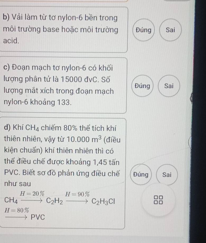 Vải làm từ tơ nylon-6 bền trong 
môi trường base hoặc môi trường Đúng Sai 
acid. 
c) Đoạn mạch tơ nylon- 6 có khối 
lượng phân tử là 15000 đvC. Số 
Đúng Sai 
lượng mắt xích trong đoạn mạch 
nylon- 6 khoảng 133. 
d) Khí CH_4 chiếm 80% thể tích khí 
thiên nhiên, vậy từ 10.000m^3 (điều 
kiện chuẩn) khí thiên nhiên thì có 
thể điều chế được khoảng 1, 45 tấn
PVC. Biết sơ đồ phản ứng điều chế Đúng Sai 
như sau
CH_4xrightarrow H=20% C_2H_2xrightarrow H=90% C_2H_3Cl
H=80%
to [ PV )