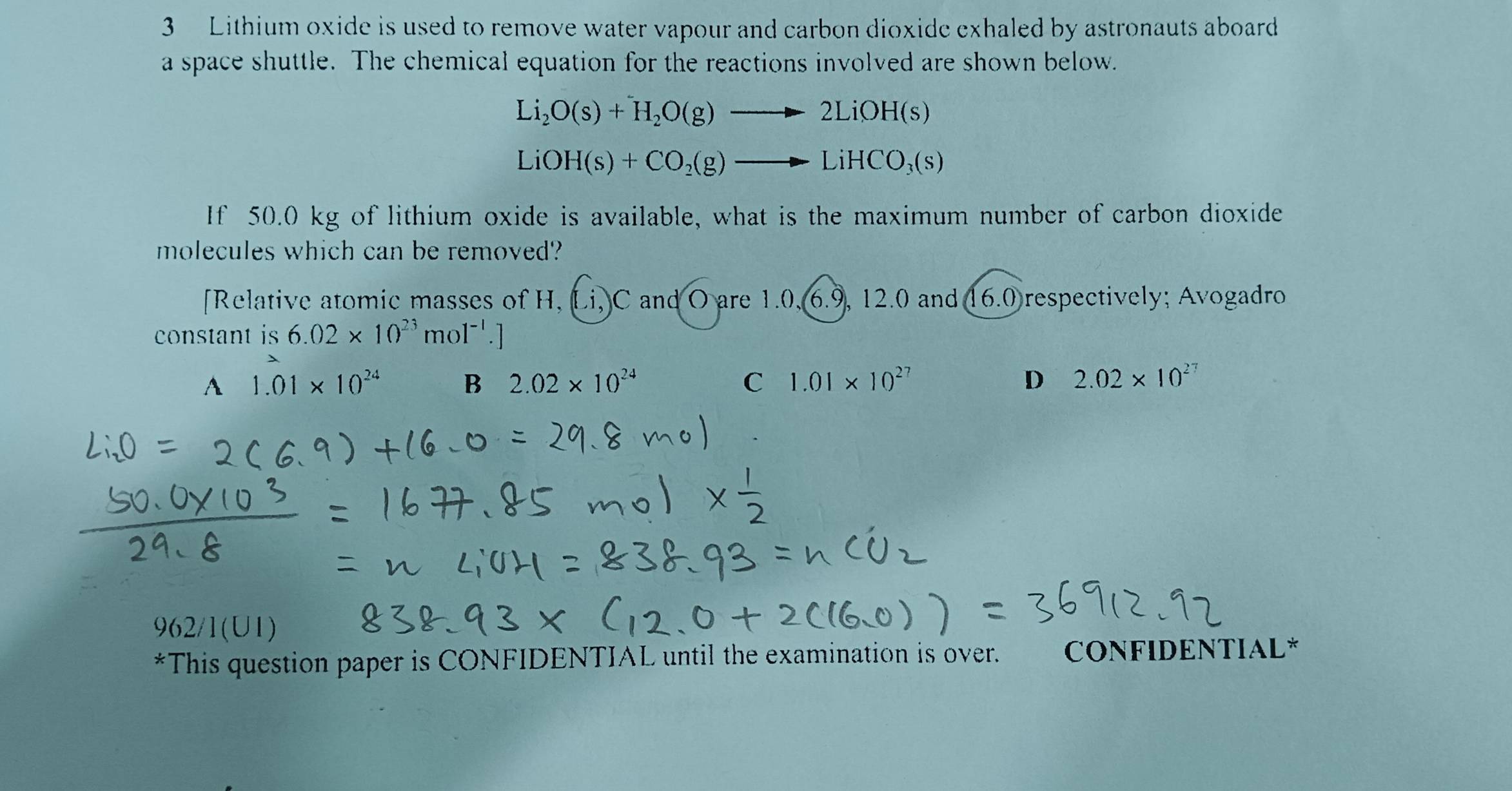 Lithium oxide is used to remove water vapour and carbon dioxide exhaled by astronauts aboard
a space shuttle. The chemical equation for the reactions involved are shown below.
Li_2O(s)+H_2O(g)to 2LiOH(s)
LiOH(s)+CO_2(g)to LiHCO_3(s)
If 50.0 kg of lithium oxide is available, what is the maximum number of carbon dioxide
molecules which can be removed?
[Relative atomic masses of H, Li, C and O are 1.0, 6.9, 12.0 and 16.0 respectively; Avogadro
constant is 6.02* 10^(23)mol^(-1).]
A 1.01* 10^(24) B 2.02* 10^(24) C 1.01* 10^(27) D 2.02* 10^(27)
962/1(UI)
*This question paper is CONFIDENTIAL until the examination is over. CONFIDENTIAL*