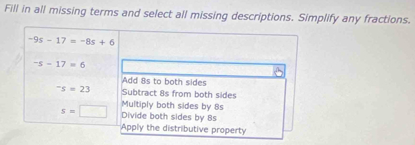 Fill in all missing terms and select all missing descriptions. Simplify any fractions.
-9s-17=-8s+6
-s-17=6
Add 8s to both sides^-s=23 Subtract 8s from both sides
Multiply both sides by 8s
s=□ Divide both sides by 8s
Apply the distributive property