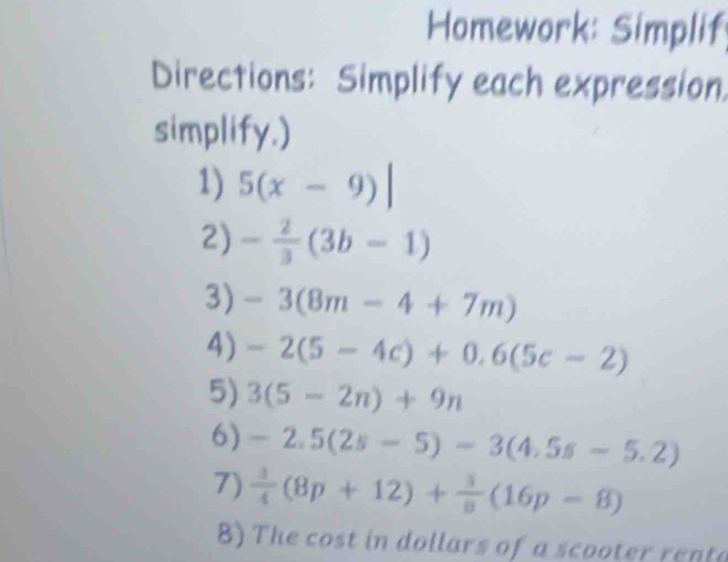 Homework: Simplif 
Directions: Simplify each expression 
simplify.) 
1) 5(x-9)|
2) - 2/3 (3b-1)
3) -3(8m-4+7m)
4) -2(5-4c)+0.6(5c-2)
5) 3(5-2n)+9n
6) -2.5(2s-5)-3(4.5s-5.2)
7)  3/4 (8p+12)+ 3/8 (16p-8)
8) The cost in dollars of a scooter renta