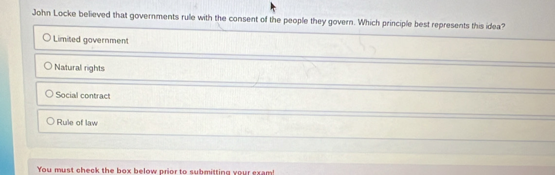 John Locke believed that governments rule with the consent of the people they govern. Which principle best represents this idea?
Limited government
Natural rights
Social contract
Rule of law
You must check the box below prior to submitting your exam!