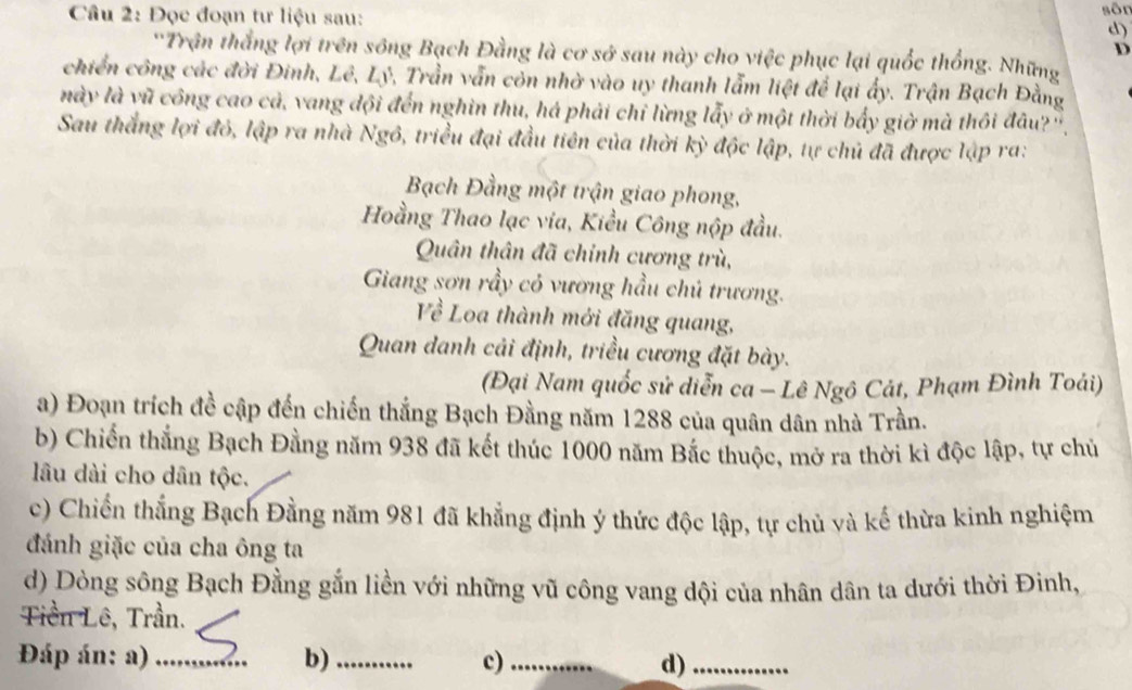 sôn 
Câu 2: Đọc đoạn tư liệu sau: d) 
D 
'Trận thắng lợi trên sông Bạch Đằng là cơ sở sau này cho việc phục lại quốc thống. Những 
chiến công các đời Đinh, Lê, Lý, Trần vẫn còn nhờ vào uy thanh lẫm liệt để lại ấy. Trận Bạch Đằng 
này là vũ công cao cả, vang đội đến nghìn thu, há phải chỉ lừng lẫy ở một thời bẩy giờ mà thôi đâu?'', 
Sau thắng lợi đỏ, lập ra nhà Ngô, triều đại đầu tiên của thời kỳ độc lập, tự chủ đã được lập ra: 
Bạch Đằng một trận giao phong, 
Hoằng Thao lạc via, Kiều Công nộp đầu. 
Quân thân đã chỉnh cương trù, 
Giang sơn rầy có vương hầu chủ trương. 
Về Loa thành mới đăng quang, 
Quan danh cải định, triều cương đặt bày. 
(Đại Nam quốc sử diễn ca - Lê Ngô Cát, Phạm Đình Toái) 
a) Đoạn trích đề cập đến chiến thắng Bạch Đằng năm 1288 của quân dân nhà Trần. 
b) Chiến thắng Bạch Đằng năm 938 đã kết thúc 1000 năm Bắc thuộc, mở ra thời kì độc lập, tự chủ 
lâu dài cho dân tộc. 
c) Chiến thắng Bạch Đằng năm 981 đã khẳng định ý thức độc lập, tự chủ và kế thừa kinh nghiệm 
đánh giặc của cha ông ta 
d) Dòng sông Bạch Đằng gắn liền với những vũ công vang dội của nhân dân ta dưới thời Đinh, 
Tiền Lê, Trần. 
Đáp án: a) _b)_ c)_ d)_