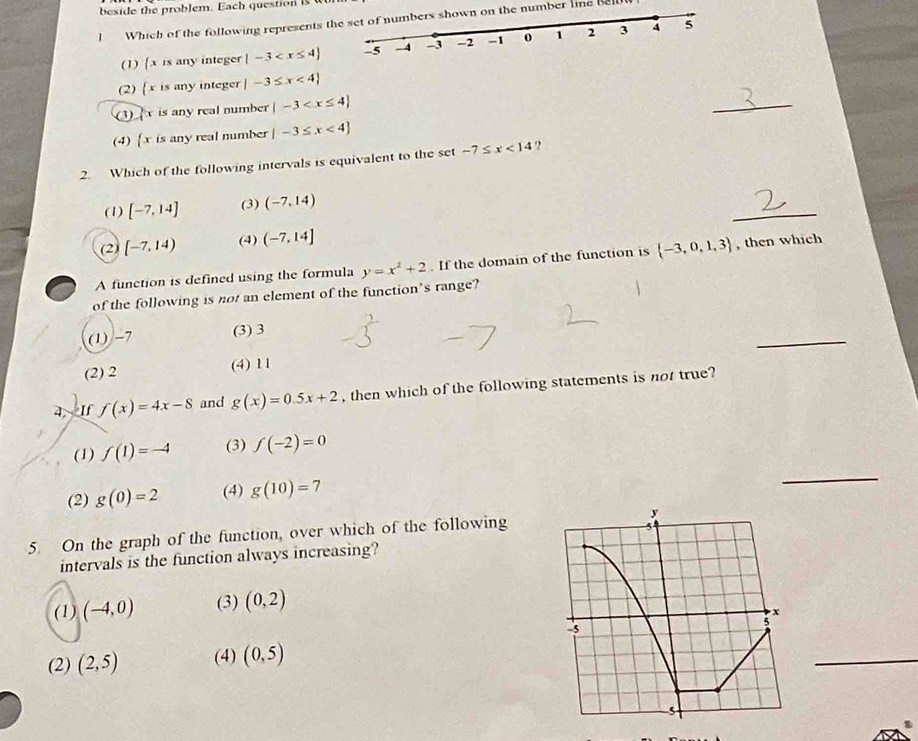 beside the problem. Each question is w
Which of the following represents t number line be
(1) [x is any integer |-3
(2) (x is any integer |-3≤ x<4
(3) is any real number |-3
_
(4)  x is any real number |-3≤ x<4
2. Which of the following intervals is equivalent to the set -7≤ x<14</tex> ?
_
(1) [-7,14] (3) (-7,14)
(2) [-7,14) (4) (-7,14]
A function is defined using the formula y=x^2+2. If the domain of the function is  -3,0,1,3 , then which
of the following is not an element of the function's range?
_
(1) -7 (3) 3
(2) 2 (4) 11
4 If f(x)=4x-8 and g(x)=0.5x+2 , then which of the following statements is not true?
(1) f(1)=-4 (3) f(-2)=0
(2) g(0)=2 (4) g(10)=7
_
5. On the graph of the function, over which of the following
intervals is the function always increasing?
(1) (-4,0) (3) (0,2)
(2) (2,5) (4) (0,5)
_