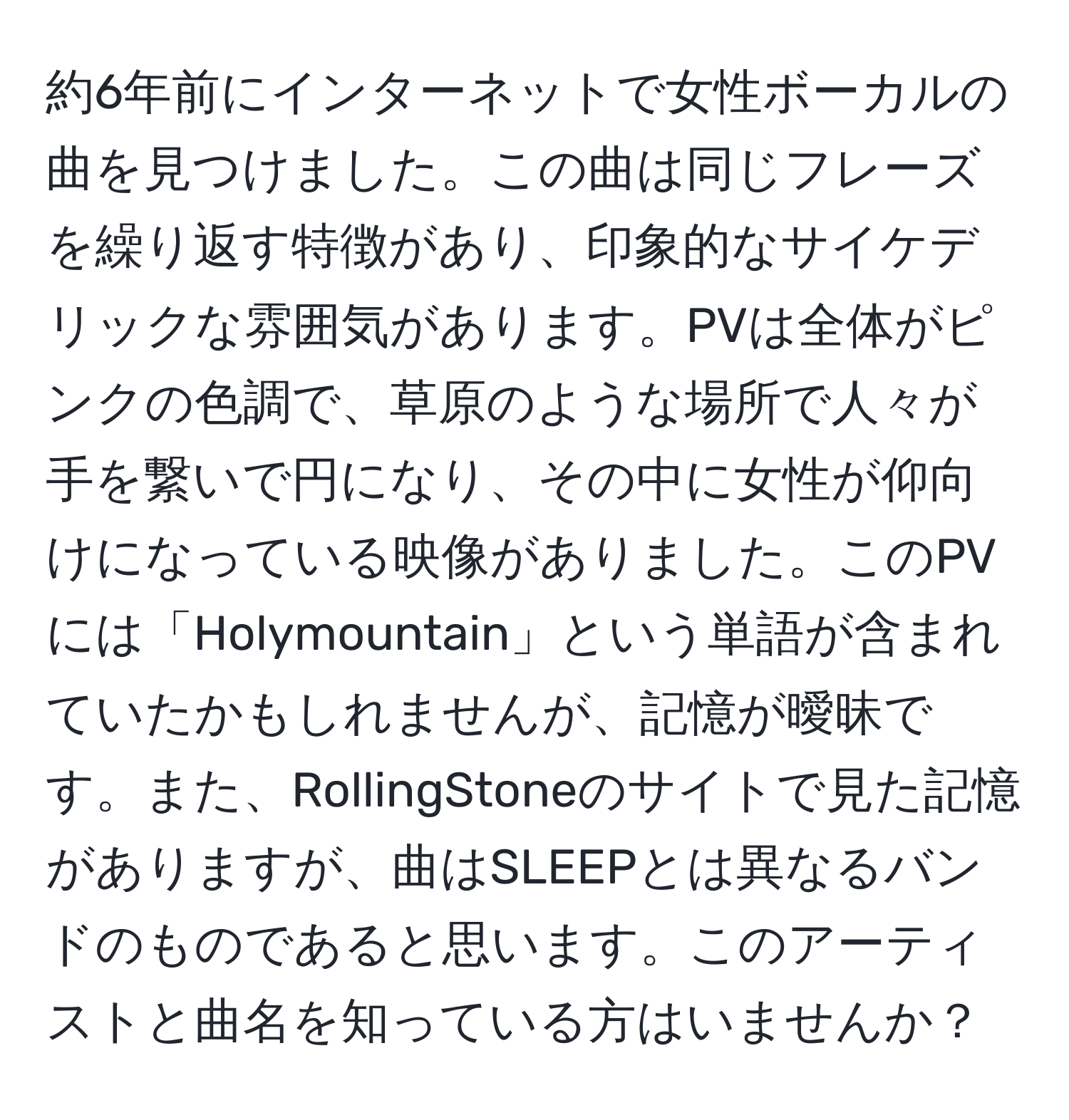 約6年前にインターネットで女性ボーカルの曲を見つけました。この曲は同じフレーズを繰り返す特徴があり、印象的なサイケデリックな雰囲気があります。PVは全体がピンクの色調で、草原のような場所で人々が手を繋いで円になり、その中に女性が仰向けになっている映像がありました。このPVには「Holymountain」という単語が含まれていたかもしれませんが、記憶が曖昧です。また、RollingStoneのサイトで見た記憶がありますが、曲はSLEEPとは異なるバンドのものであると思います。このアーティストと曲名を知っている方はいませんか？