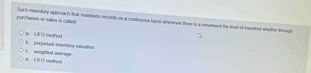 purchases or sales is called
Such inventory approach that maintains records on a continuous basis whenever there is a moverent the level of inventory whether through
a LIFO method
b perpetual inventory valuation
c weighted average
d FIFO method