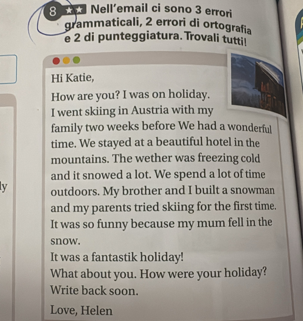 Nell'email ci sono 3 errori 
grammaticali, 2 errori di ortografia 
e 2 di punteggiatura. Trovali tutti! 
Hi Katie, 
How are you? I was on holiday. 
I went skiing in Austria with my 
family two weeks before We had a wonderful 
time. We stayed at a beautiful hotel in the 
mountains. The wether was freezing cold 
and it snowed a lot. We spend a lot of time 
ly 
outdoors. My brother and I built a snowman 
and my parents tried skiing for the first time. 
It was so funny because my mum fell in the 
snow. 
It was a fantastik holiday! 
What about you. How were your holiday? 
Write back soon. 
Love, Helen