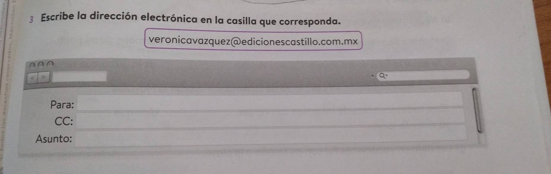 Escribe la dirección electrónica en la casilla que corresponda. 
veronicavazquez@edicionescastillo.com.mx 
∩ ∩ ∩ 
_ 
Para:_ 
CC:_ 
Asunto:_