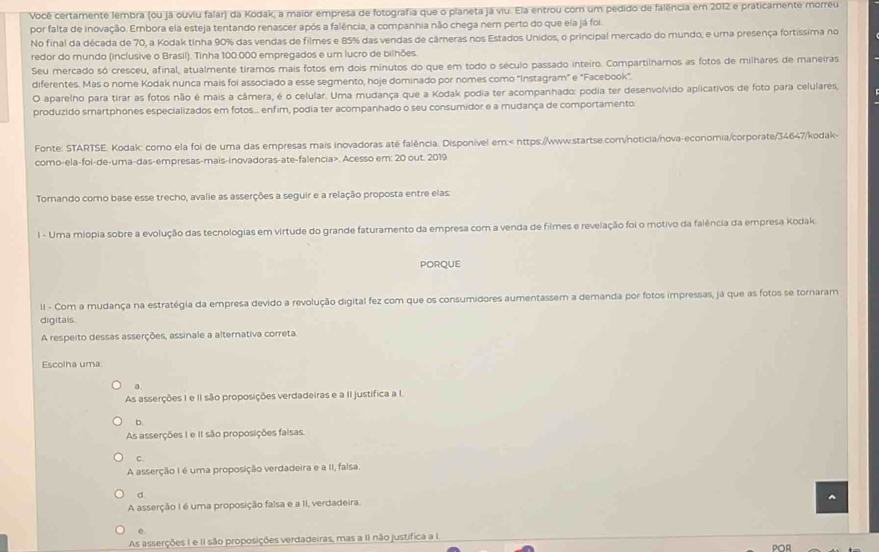 Você certamente lembra (ou já ouviu falar) da Kodak, a maior empresa de fotografia que o planeta já viu. Ela entrou com um pedido de falência em 2012 e praticamente morreu
por falta de inovação. Embora ela esteja tentando renascer após a falência, a companhia não chega nem perto do que ela já foi.
No final da década de 70, a Kodak tinha 90% das vendas de filmes e 85% das vendas de câmeras nos Estados Unidos, o principal mercado do mundo, e uma presença fortíssima no
redor do mundo (inclusive o Brasil). Tinha 100.000 empregados e um lucro de bilhões
Seu mercado só cresceu, afinal, atualmente tiramos mais fotos em dois minutos do que em todo o século passado inteiro. Compartilnamos as fotos de milhares de maneiras
diferentes. Mas o nome Kodak nunca mais foi associado a esse segmento, hoje dominado por nomes como ''Instagram' e "Facebook'.
O aparelho para tirar as fotos não é mais a câmera, é o celular. Uma mudança que a Kodak podia ter acompanhado: podia ter desenvolvido aplicativos de foto para celulares,
produzido smartphones especializados em fotos.. enfim, podia ter acompanhado o seu consumidor e a mudança de comportamento
Fonte: STARTSE. Kodak: como ela foi de uma das empresas mais inovadoras até falência: Disponível em: <
como-ela-foi-de-uma-das-empresas-mais-inovadoras-ate-falencia>. Acesso em: 20 out. 2019
Tomando como base esse trecho, avalie as asserções a seguir e a relação proposta entre elas
l - Uma miopia sobre a evolução das tecnologias em virtude do grande faturamento da empresa com a venda de filmes e revelação foi o motivo da falência da empresa Kodak.
PORQUE
II - Com a mudança na estratégia da empresa devido a revolução digital fez com que os consumidores aumentassem a demanda por fotos impressas, já que as fotos se tornaram
digitals.
A respeito dessas asserções, assinale a alternativa correta
Escolha uma
a
As asserções I e I são proposições verdadeiras e a II justifica a I.
b
As asserções I e II são proposições faisas
C
A asserção I é uma proposição verdadeira e a II, falsa.
d
A asserção I é uma proposição falsa e a II, verdadeira.
e
As asserções I e II são proposições verdadeiras, mas a II não justífica a I