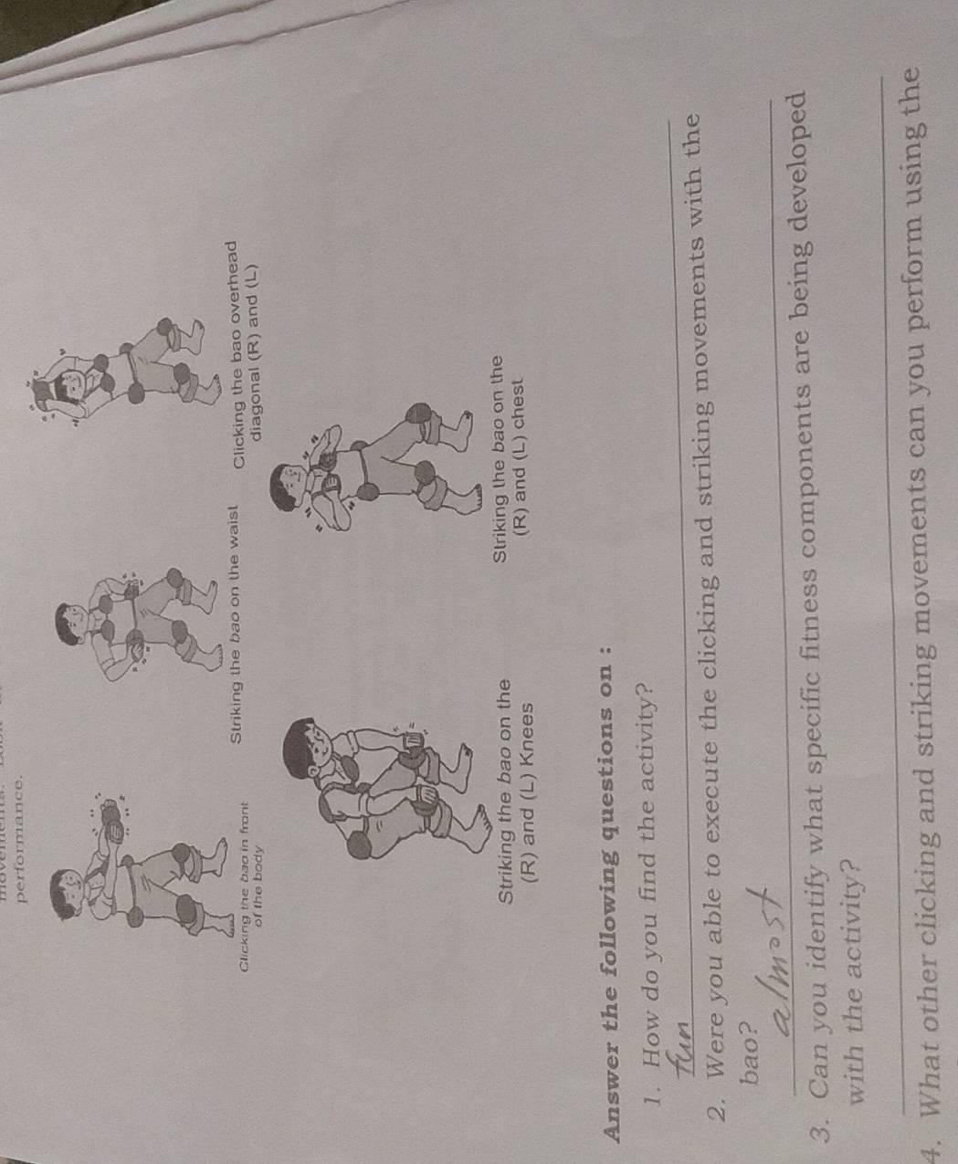 performance. 
Clicking the bao in frontStriking the bao on the waist Clicking the bao overhead 
of the body 
diagonal (R) and (L) 
Striking the bao on the Striking the bao on the 
(R) and (L) Knees (R) and (L) chest 
Answer the following questions on : 
_ 
1. How do you find the activity? 
2. Were you able to execute the clicking and striking movements with the 
_ 
bao? 
3. Can you identify what specific fitness components are being developed 
with the activity? 
_ 
4. What other clicking and striking movements can you perform using the