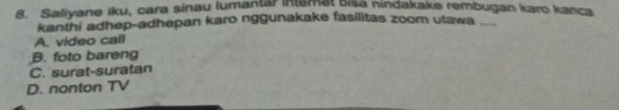 Saliyane iku, cara sinau lumantar internet bisa nindakake rembugan karo kanca
kanthi adhep-adhepan karo nggunakake fasilitas zoom utawa ....
A. video call
B. foto bareng
C. surat-suratan
D. nonton TV