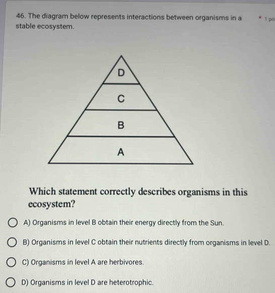 The diagram below represents interactions between organisms in a * 1 po
stable ecosystem.
Which statement correctly describes organisms in this
ecosystem?
A) Organisms in level B obtain their energy directly from the Sun.
B) Organisms in level C obtain their nutrients directly from organisms in level D.
C) Organisms in level A are herbivores.
D) Organisms in level D are heterotrophic.