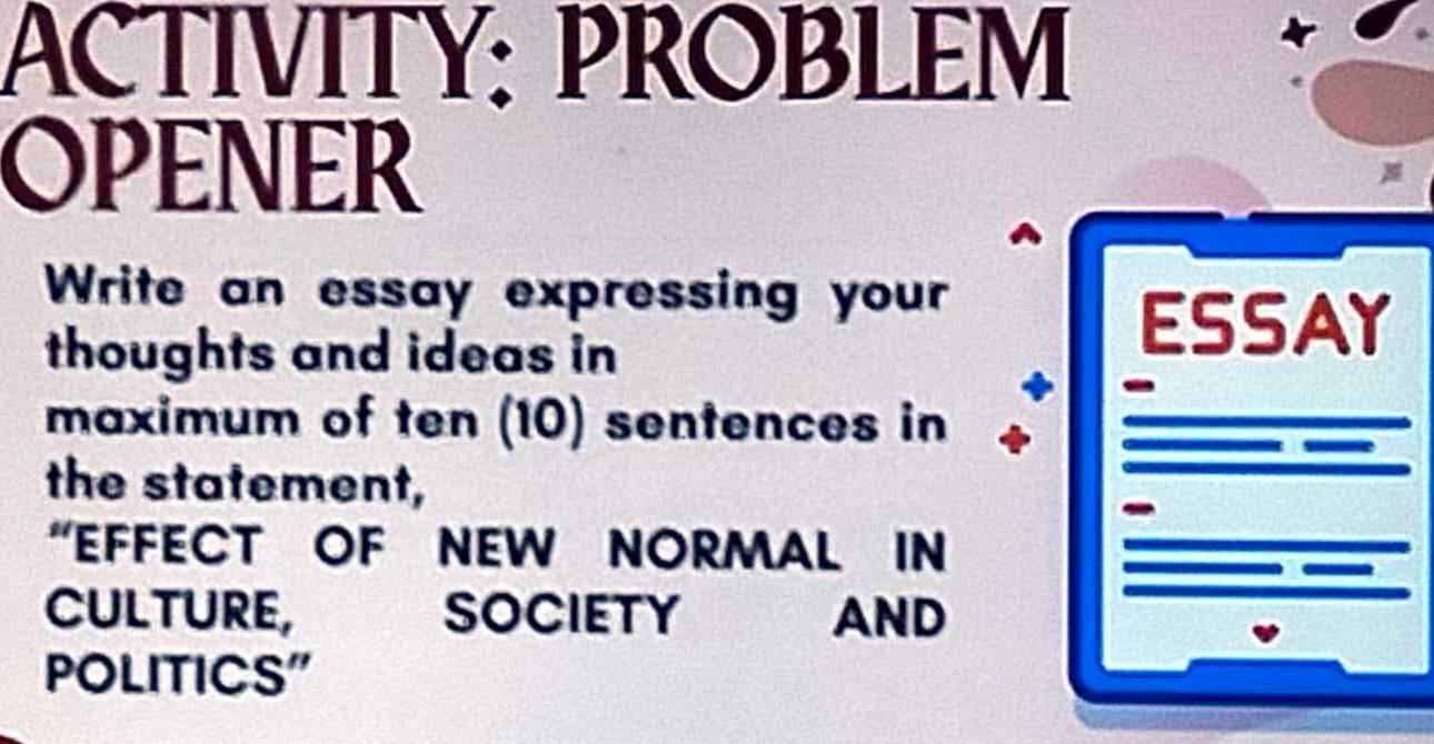 ACTIVITY: PROBLEM 
OPENER 
Write an essay expressing your 
thoughts and ideas in 
ESSAY 
maximum of ten (10) sentences in 
the statement, 
“EFFECT OF NEW NORMAL IN 
CULTURE, SOCIETY o AND 
POLITICS"