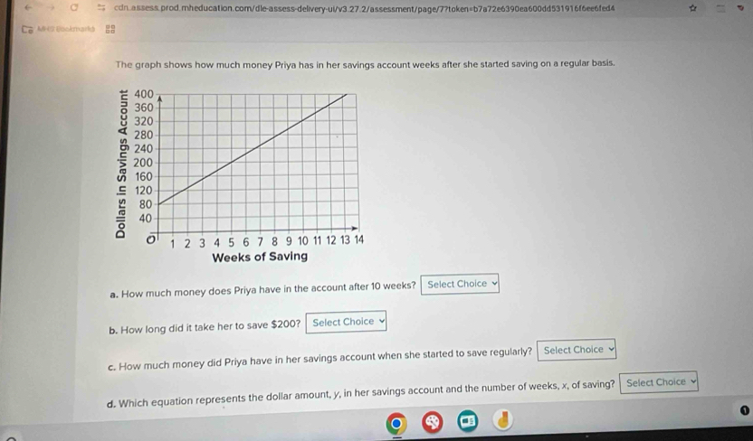 a cdn.assess.prod.mheducation.com/dle-assess-delivery-ui/v3.27.2/assessment/page/7?token=b7a72e6390ea600dd531916f6ee6fed4 ☆ 
MHS Eookmarkd , 
The graph shows how much money Priya has in her savings account weeks after she started saving on a regular basis. 
a. How much money does Priya have in the account after 10 weeks? Select Choice ν 
b. How long did it take her to save $200? Select Choice 
c. How much money did Priya have in her savings account when she started to save regularly? Select Choice 
d. Which equation represents the dollar amount, y, in her savings account and the number of weeks, x, of saving? Select Choice 、