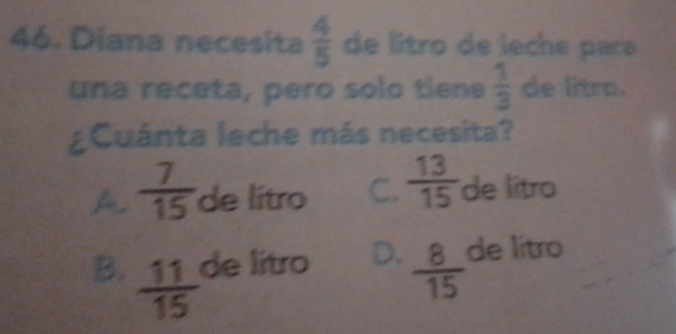 Diana necesita  4/5  de litro de leche para
una receta, pero solo tiene  1/3  de litro.
¿Cuánta leche más necesita?
C.  13/15 
A  7/15  de lítro de litro
B.  11/15  de litro
D.  8/15  de litro