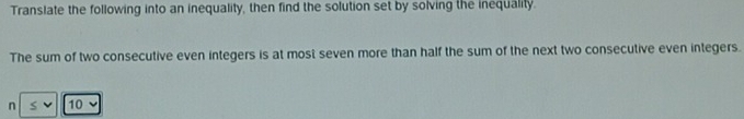 Translate the following into an inequality, then find the solution set by solving the inequality. 
The sum of two consecutive even integers is at most seven more than half the sum of the next two consecutive even integers. 
n 10