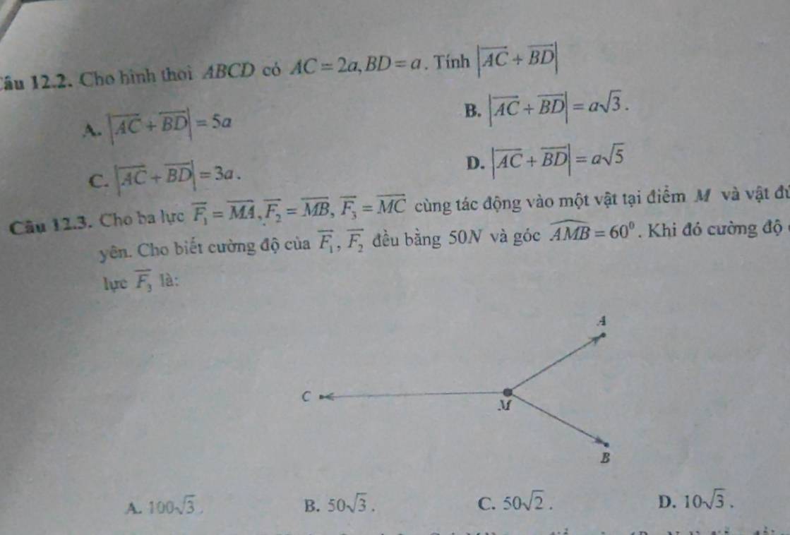 Cầu 12.2. Cho hình thời ABCD có AC=2a, BD=a. Tính |vector AC+vector BD|
A. |vector AC+vector BD|=5a
B. |vector AC+vector BD|=asqrt(3).
C. |vector AC+vector BD|=3a. D. |vector AC+vector BD|=asqrt(5)
Câu 12.3. Cho ba lực overline F_1=overline MA, overline F_2=overline MB, overline F_3=overline MC cùng tác động vào một vật tại điểm M và vật đú
yên. Cho biết cường độ của overline F_1, overline F_2 đều bằng 50N và góc widehat AMB=60°. Khi đó cường độ
lực overline F_3 là:
A. 100sqrt(3). B. 50sqrt(3). C. 50sqrt(2). D. 10sqrt(3).