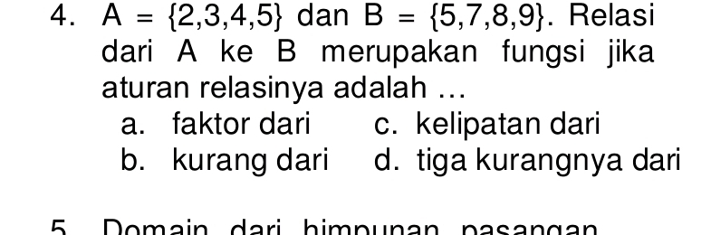 A= 2,3,4,5 dan B= 5,7,8,9. Relasi
dari A ke B merupakan fungsi jika
aturan relasinya adalah ...
a. faktor dari c. kelipatan dari
b. kurang dari d. tiga kurangnya dari
5 Domain dari himpunan pasangan