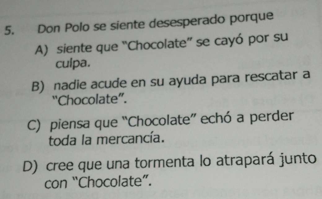 Don Polo se siente desesperado porque
A) siente que “Chocolate” se cayó por su
culpa.
B) nadie acude en su ayuda para rescatar a
“Chocolate”.
C) piensa que “Chocolate” echó a perder
toda la mercancía.
D) cree que una tormenta lo atrapará junto
con “Chocolate”.