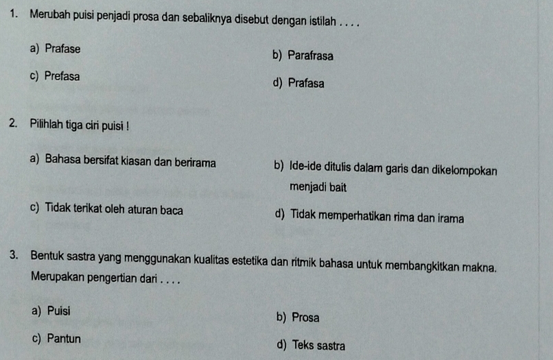 Merubah puisi penjadi prosa dan sebaliknya disebut dengan istilah . . . .
a) Prafase b) Parafrasa
c) Prefasa d) Prafasa
2. Pilihlah tiga ciri puisi !
a) Bahasa bersifat kiasan dan berirama b) Ide-ide ditulis dalam garis dan dikełompokan
menjadi bait
c) Tidak terikat oleh aturan baca d) Tidak memperhatikan rima dan irama
3. Bentuk sastra yang menggunakan kualitas estetika dan ritmik bahasa untuk membangkitkan makna.
Merupakan pengertian dari . . . .
a) Puisi b) Prosa
c) Pantun d) Teks sastra