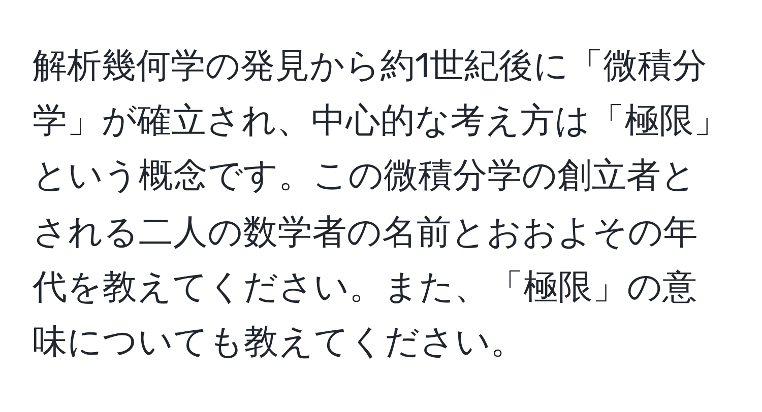 解析幾何学の発見から約1世紀後に「微積分学」が確立され、中心的な考え方は「極限」という概念です。この微積分学の創立者とされる二人の数学者の名前とおおよその年代を教えてください。また、「極限」の意味についても教えてください。