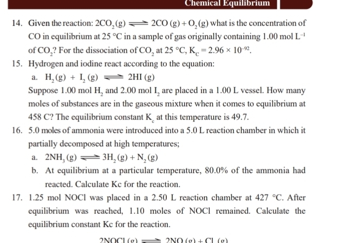 Chemical Équilibrium 
14. Given the reaction: 2CO_2(g)leftharpoons 2CO(g)+O_2(g) what is the concentration of 
CO in equilibrium at 25°C in a sample of gas originally containing 1.00molL^(-1)
of CO_2 ? For the dissociation of CO_2 at 25°C, K_c=2.96* 10^(-92). 
15. Hydrogen and iodine react according to the equation: 
a. H_2(g)+I_2(g)leftharpoons 2HI(g)
Suppose 1.00 mol H_2 and 2.( 00 mol I_2 are placed in a 1.00 L vessel. How many 
moles of substances are in the gaseous mixture when it comes to equilibrium at
458 C? The equilibrium constant K at this temperature is 49.7. 
16. 5.0 moles of ammonia were introduced into a 5.0 L reaction chamber in which it 
partially decomposed at high temperatures; 
a. 2NH_3(g)leftharpoons 3H_2(g)+N_2(g)
b. At equilibrium at a particular temperature, 80.0% of the ammonia had 
reacted. Calculate Kc for the reaction. 
17. 1.25 mol NOCl was placed in a 2.50 L reaction chamber at 427°C. After 
equilibrium was reached, 1.10 moles of NOCl remained. Calculate the 
equilibrium constant Kc for the reaction.
2NOCl (a)- ≥slant 2NO(g)+Cl(g)