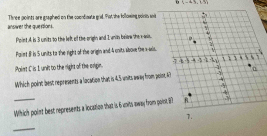 (-4.5,1.5)
Three points are graphed on the coordinate grid. Plot the following points and 
answer the questions. 
Point A is 3 units to the left of the origin and 2 units below the x-axis. 
Point B is 5 units to the right of the origin and 4 units above the x-axis. 
Point C is 1 unit to the right of the origin. 
Which point best represents a location that is 4.5 units away from p
_Which point best represents a location that is 6 units away from point B? 
7、 
_