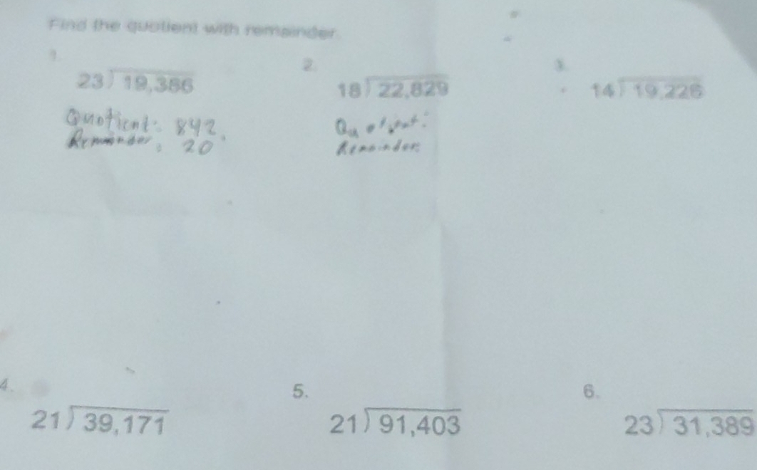 Find the quotient with remainder 
1
beginarrayr 23encloselongdiv 19,386endarray
2. 
3.
beginarrayr 18encloselongdiv 22,829endarray. beginarrayr 14encloselongdiv 19.226endarray
4. 
5. 
6.
beginarrayr 21encloselongdiv 39,171endarray
beginarrayr 21encloselongdiv 91,403endarray
beginarrayr 23encloselongdiv 31,389endarray