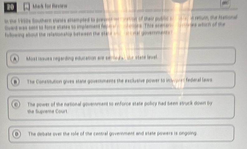 for Review 60
in the 1950s Southern states attempled to prevent intmration of their public sonsols, in return, the Nationsi
Guard was sent to force states to implement fetleral mmulations. This scenarc hustrates which of the
following about the relationship between the state and dational governments?
A Most issues regarding education are sertieds the state level.
n  The Constitution gives state governments the exclusive power to intyrpret federal laws
0  The power of the national government to enforce state policy had been struck down by
the Supreme Court.
0 The debate over the role of the central government and state powers is ongoing.