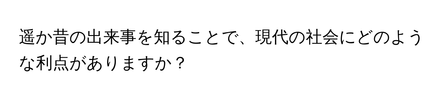 遥か昔の出来事を知ることで、現代の社会にどのような利点がありますか？