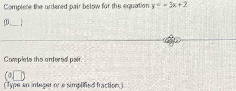 Complets the ordered pair below for the equation y=-3x+2. 
(0,_  
Complete the ordered pair. 
a 0, □
(Type an integer or a simplified fraction.)