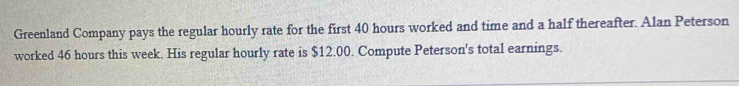 Greenland Company pays the regular hourly rate for the first 40 hours worked and time and a half thereafter. Alan Peterson 
worked 46 hours this week. His regular hourly rate is $12.00. Compute Peterson's total earnings.