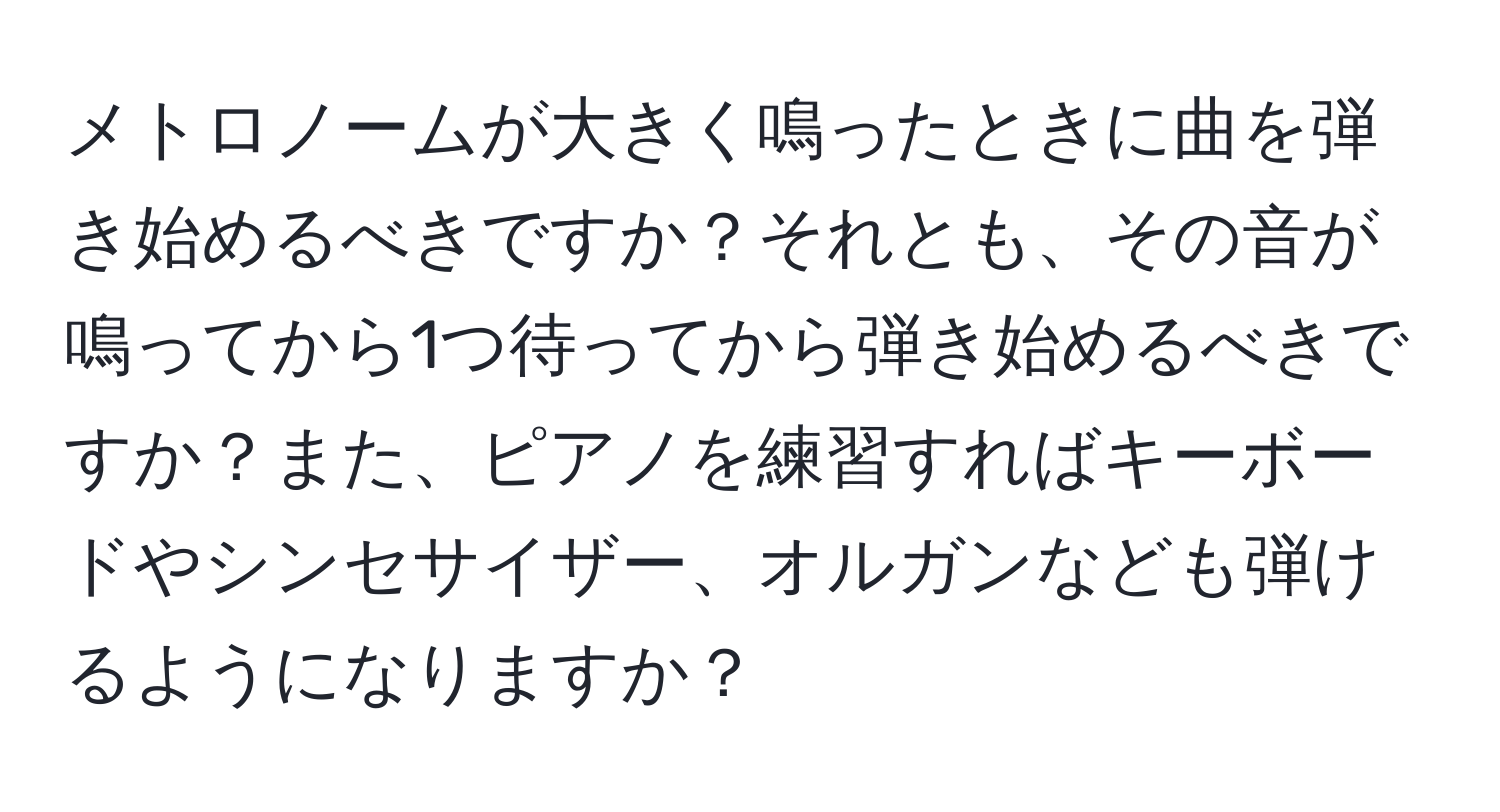 メトロノームが大きく鳴ったときに曲を弾き始めるべきですか？それとも、その音が鳴ってから1つ待ってから弾き始めるべきですか？また、ピアノを練習すればキーボードやシンセサイザー、オルガンなども弾けるようになりますか？