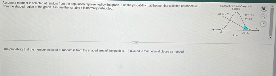 Assume a member is selected at random from the population represented by the graph. Find the probability that the member selected at random is Standardized Test Composite
from the shaded region of the graph. Assume the variable x is normally distributed. Scores
a
B
Score
The probability that the member selected at random is from the shaded area of the graph is □ (Round to four decimal places as needed.)