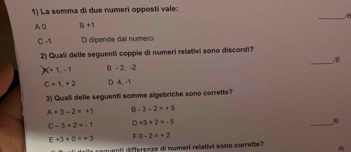 La somma di due numeri opposti vale:
_/6
A 0 B+1
C -1 D dipende dal numero
_
2) Quali delle seguenti coppie di numeri relativi sono discordi?
/6
X+1, -1 B - 2, -2
C+1, +2 D 4, -1
3) Quali delle seguenti somme algebriche sono corrette?
A+3-2=+1 B-3-2=+5
C-3+2=-1 D +3+2=-5
_
16
E+3+0=+3 F0-2=+2
lln soquenti differenze di numeri relativi sono corrette?
16