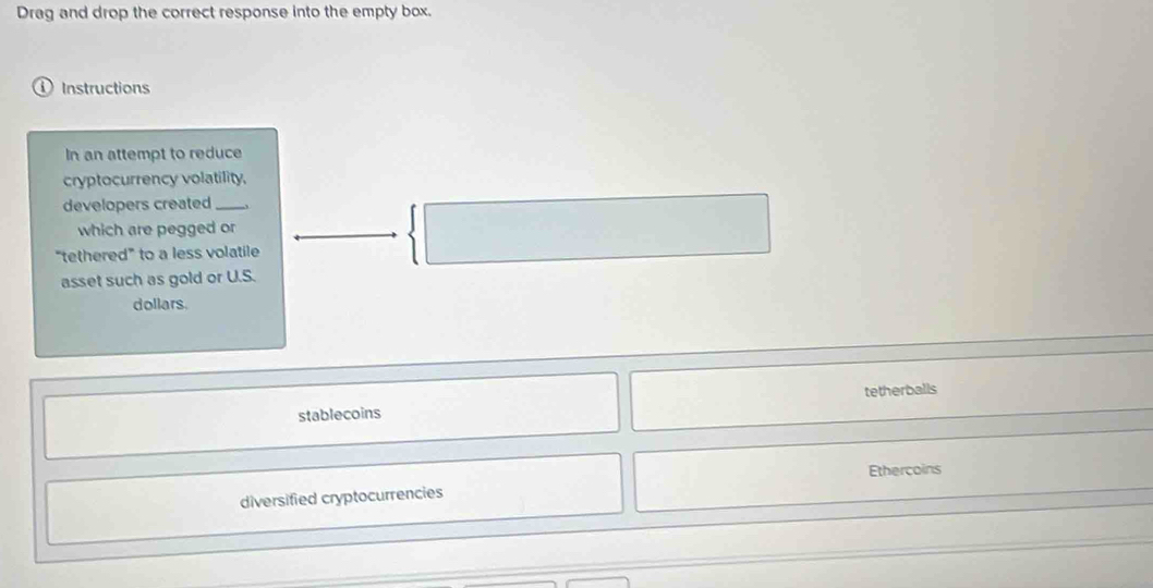 Drag and drop the correct response into the empty box.
Instructions
In an attempt to reduce
cryptocurrency volatility.
developers created_
which are pegged or
“tethered” to a less volatile
asset such as gold or U.S.
dollars.
stablecoins tetherballs
Ethercoins
diversified cryptocurrencies