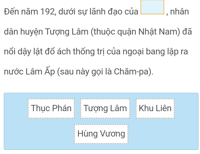 Đến năm 192, dưới sự lãnh đạo của □ , nhân 
dân huyện Tượng Lâm (thuộc quận Nhật Nam) đã 
nổi dậy lật đổ ách thống trị của ngoại bang lập ra 
nước Lâm Ấp (sau này gọi là Chăm-pa). 
Thục Phán Tượng Lâm Khu Liên 
Hùng Vương