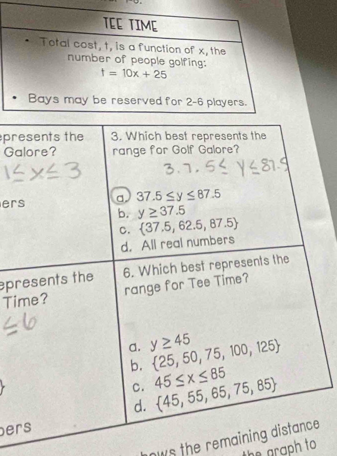 presents the 3. Which best represents the
Galore? range for Golf Galore?
ers
a 37.5≤ y≤ 87.5
b. y≥ 37.5
C.  37.5,62.5,87.5
d. All real numbers
presents the 6. Which best represents the
Time? range for Tee Time?
a. y≥ 45
b.  25,50,75,100,125
C. 45≤ x≤ 85
d.  45,55,65,75,85
ers
ows the remaining distance .
the graph to