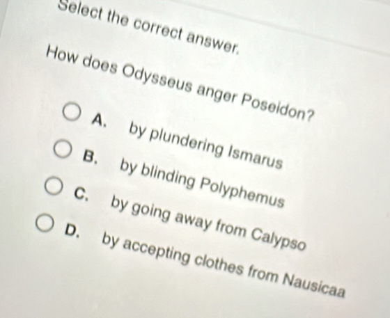 Select the correct answer.
How does Odysseus anger Poseidon?
A. by plundering Ismarus
B. by blinding Polyphemus
C. by going away from Calypso
D. by accepting clothes from Nausicaa