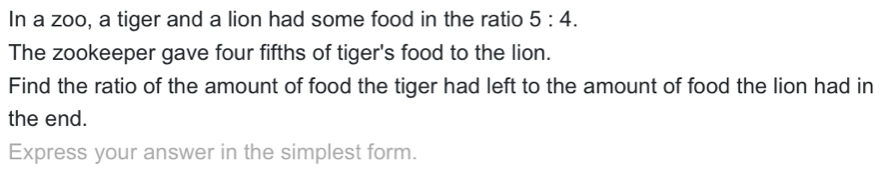 In a zoo, a tiger and a lion had some food in the ratio 5:4. 
The zookeeper gave four fifths of tiger's food to the lion. 
Find the ratio of the amount of food the tiger had left to the amount of food the lion had in 
the end. 
Express your answer in the simplest form.