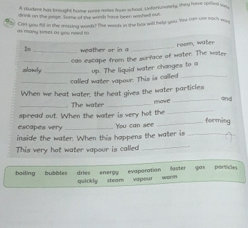 A student has brought home some notes from school. Unfortunately, they have spilled son,
drink on the page. Same of the words have been washed out
b) Can you fill in the missing words? The words in the box will help you. You can use each wor
as many times as you need to
room, water
In _weather or in a
_
_can escape from the surface of water. The water
slowly _up. The liquid water changes to a
_called water vapour. This is called _.
When we heat water, the heat gives the water particles and
_. The water_
move
spread out. When the water is very hot the
_
_forming
escapes very _ You can see
inside the water. When this happens the water is_
This very hot water vapour is called _,
boiling bubbles dries energy evaporation faster gas particles
quickly steam vapour wor m