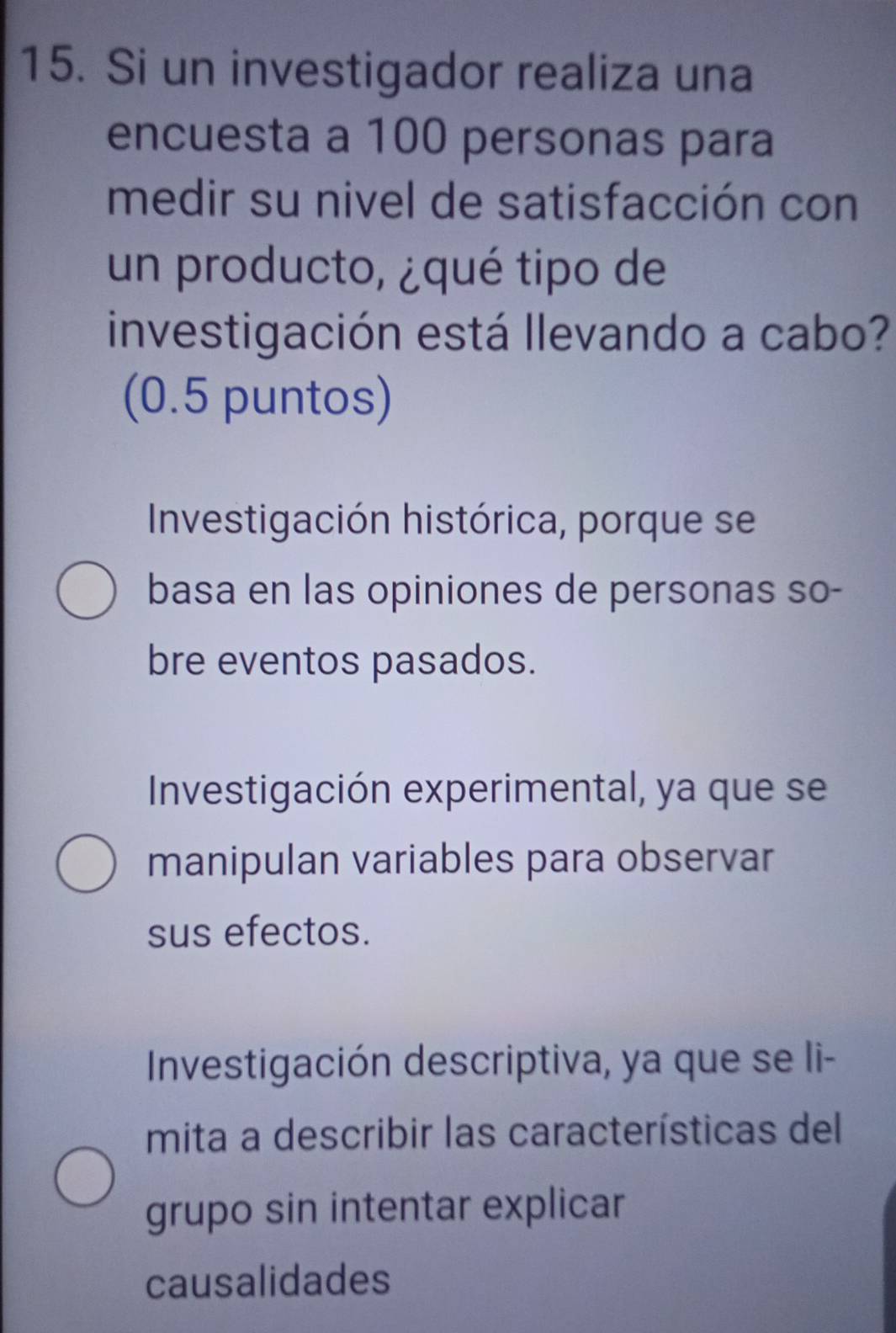 Si un investigador realiza una
encuesta a 100 personas para
medir su nivel de satisfacción con
un producto, ¿qué tipo de
investigación está llevando a cabo?
(0.5 puntos)
Investigación histórica, porque se
basa en las opiniones de personas so-
bre eventos pasados.
Investigación experimental, ya que se
manipulan variables para observar
sus efectos.
Investigación descriptiva, ya que se li-
mita a describir las características del
grupo sin intentar explicar
causalidades