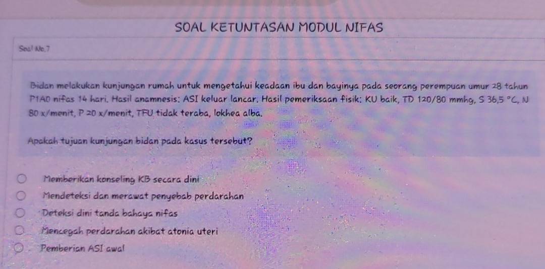 SOAL KETUNTASAN MODUL NIFAS
Soal No,7
Bidan melakukan kunjungan rumah untuk mengetahui keadaan ibu dan bayinya pada seorang perempuan umur 28 tahun
P1A0 nifas 14 hari. Hasil anamnesis: ASI keluar lancar. Hasil pemeriksaan fisik: KU baik, TD 120/80 mmhg, S36,5°C, ,N
80 x/menit, P 20 x/ menit, TFU tidak teraba, lokhea alba.
Apakah tujuan kunjungan bidan pada kasus tersebut?
Memberikan konseling KB secara dini
Mendeteksi dan merawat penyebab perdarahan
* Deteksi dini tanda bahaya nifas
Mencegah perdarahan akibat atonia uteri
Pemberian ASI awal