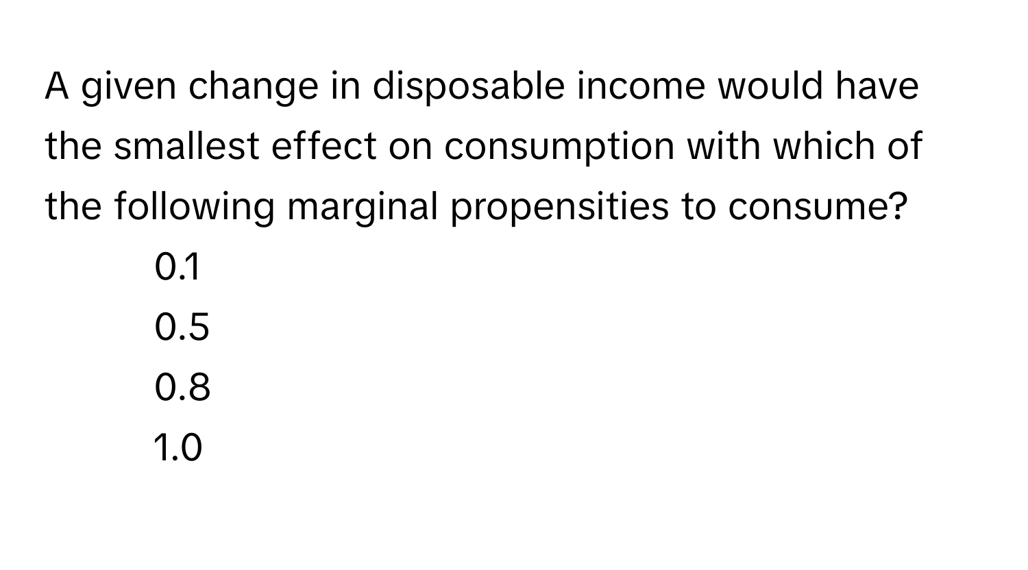 A given change in disposable income would have the smallest effect on consumption with which of the following marginal propensities to consume?

1) 0.1 
2) 0.5
3) 0.8
4) 1.0