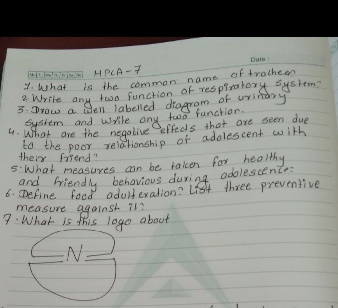 HPCA- T 
y. What is the common name of trochee? 
2 Write any two function of respiratory system? 
3. Drow a well labelled dragram of uritary 
system and wrile any two function. 
4. What are the negative effects that are seen due 
to the poor relationship of adolescent with 
their friend? 
5:What measures can be taken for healthy 
and friendly behavious during adolescence: 
6. Define food adulteration? List three preventive 
measure against it? 
7: What is this logo about 
N.