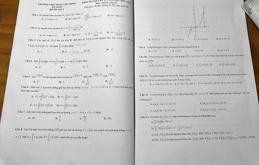 MộC 2024 - 202 -
K iêM Tra giữa kỷ I Môn: TOÁN, Lớp 12
trường thPT phan chu trịnh tổ Toán Thời gian: 90 phát (Không kể thời gian phát đ)
để Ôn tập 3
Câu 1. Họ nguyên hàm của hàm số f(x)=3x^2+sin x C x^2-cos x+C. D. 6x-cos x+C.
A. x^3+cos x+C B. 6x+cos x+C.
Câu 2. Họ nguyên hàm của hàm số y=e^x(2+ (e^(-x))/cos^2x )
A. 2e^x+tan x+C B. 2e^x-tan x+C C. 2e^x- 1/cos x +C D. 2e^x+ 1/cos x +C
Câu 3. Cho hàm số f(x) liên tục trên R. Biết hàm số F(x) là một nguyên hàm của f(x) tèn R wà A. S=b-a B. S-b+c C. S=-b+a D. S=-b-a
Câm 9. Trong không gian Oxyz , phương trình mật phẳng (O_y) là
F(2)=6,F(4)=12 1. Tích phân ∈tlimits _1^(4f(x) A bằng f(11)· f(2) D. -6 B. x=0. C. y=0. D. x+y=0
A. 2 . B. 6. f(x)dx=ax-c.18.
A. z=0.
Câu 10. Trong không gian OXyz, cho mặt phẳng (P):-2x+5y+z-3=0 1. Vectơ nào dưới đây là một vectơ pháp
Câu 4. Nếu ∈tlimits _0^1f(x)dx=4 à ∈tlimits _1^3f(x)dx=-7 % ∈tlimits _0^1f(x) 4x bāng tuyên của (P) 2
A. 11. B.3 . C. 7 . D. -3 A vector n_2)=(-2,5,1). B. vector n_1=(2,5,1) C. overline n_n=(2;5;-1) D. vector n_3=(2;-5;1).
Câu 5. Cho F(x) là một nguyên hàm của hàm số f(x)=2^x thỏa mãn F(0)=0. Tính F(2)_7 Câu 11. Trong không gian với hệ tọa độ Oxyz , phương trình nào dưới đây là phương trình mặt phẳng đi qua điễm
vector n=(1;-2;3).
A. 2^(·). B. 2 . C.  2/ln 2 . D.  3/ln 2 . M(1;2;-3) và có một vectơ pháp tuyển . B. x-2y-3z-6=0 ∴ x-2y+3z-12=0.D.x-2y-3z+6=0.
A. x-2y+3z+12=0
Câu 6. Điện tích S của hình phẳng giới hạn bởi các đường y=2x^2,y=-1,x=0 và x=1 được tính bởi công
thức nào sau đây? 2x-y+3=0. Mặt phẳng nào sau đây vuông góc với mặt
A. S=π ∈tlimits _0^(1(2x^2)+1)dx. B. S=∈tlimits _0^(1(2x^2)-1)dx. Câu 12. Trong không gian Oxyz , cho mặt phẳng (α)
phẳng (α)?
C. S=∈tlimits _0^(1(2x^2)+1)^2 fr . D. S=∈tlimits _0^(1(2x^2)+1)dx.
A.(a_1):-2x+y-3z=0. B. (a_2):x+5y+z-2=0
Câu 7, Diện tích hình phẳng giới hạn bởi hai đường y=x^2-4 và y=2x-4 bàng
C.(a_3):4x-2y+7=0. D. (a_4):x+2y-z+1=0.
A. 36 . B.  4/3 · C.  4π /3 . D. 36π . Câu 13. Cho hàm số f(x)=3.HG ty trả lời đủng sai trong các khẳng định sau.
a) ∈t f(x)dx=3x+C.
Câu 8. Gọi S là diện tích hình phầng (H) giới hạn bởi các đường y=f(x) , trục hoành và hai đường thắng x=-1 b) ∈t [f(x)+x]^2dx=x^3- 1/2 x^2+2x+C
x=2 Đặt a=∈tlimits _(-1)^0f(x)dx,b=∈tlimits _0^1f(x)dx , mệnh đề nào sau đây đúng? c) Gọi F(x) là một nguyên hàm của f(x). Biết F(1)=1 Thì F(x)=3x-1.
d) Gọi F(x) là một nguyên hàm của f(x). Biết F(1)=1 Thỉ F(1)+F(2)+...+F(100)=14590