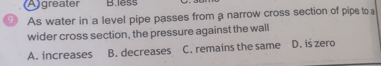 Agreater B.less
9 As water in a level pipe passes from a narrow cross section of pipe to a
wider cross section, the pressure against the wall
A. increases B. decreases C. remains the same D. iś zero