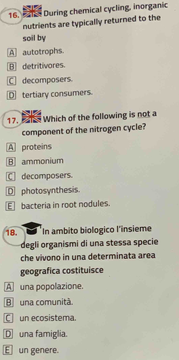 During chemical cycling, inorganic
nutrients are typically returned to the
soil by
A autotrophs.
B detritivores.
C decomposers.
Dtertiary consumers.
17. Which of the following is not a
component of the nitrogen cycle?
A proteins
B ammonium
C decomposers.
D photosynthesis.
E bacteria in root nodules.
18. In ambito biologico l’insieme
degli organismi di una stessa specie
che vivono in una determinata area
geografica costituisce
A una popolazione.
B una comunità.
C un ecosistema.
D una famiglia.
E un genere.