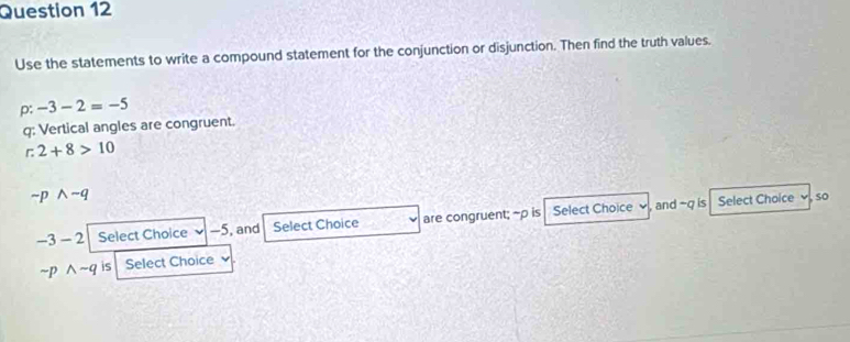 Use the statements to write a compound statement for the conjunction or disjunction. Then find the truth values.
p : -3-2=-5
q : Vertical angles are congruent.
2+8>10
sim pwedge -q
-3-2 Select Choice -5, and Select Choice are congruent; ~p is Select Choice v , and -q is 
Select Choice so
sim pwedge sim q is Select Choice